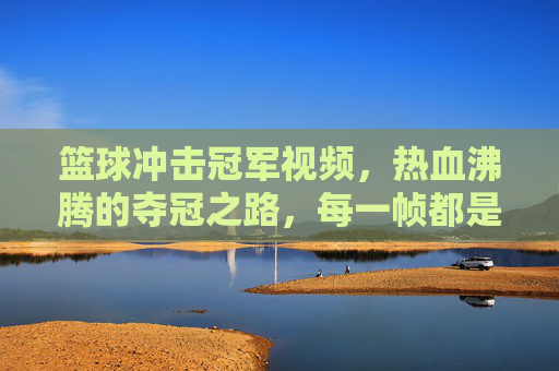 篮球冲击冠军视频,热血沸腾的夺冠之路,每一帧都是梦想的注脚,篮球冲击冠军,热血夺冠之路,每一帧都是梦想的注脚