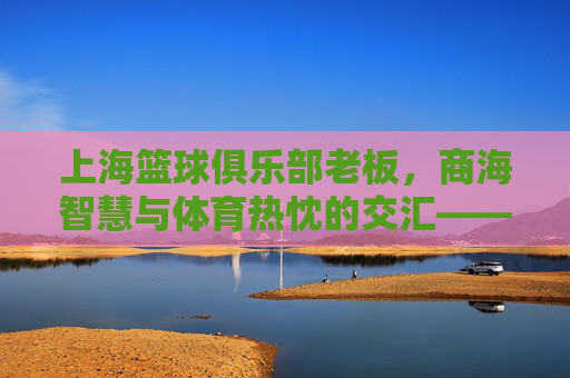 上海篮球俱乐部老板,商海智慧与体育热忱的交汇——探寻俱乐部发展的幕后推手,上海篮球俱乐部老板,商海智慧与体育热忱的交汇——探寻俱乐部发展的幕后推手