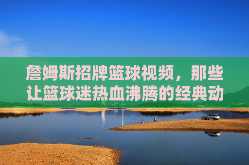 詹姆斯招牌篮球视频，那些让篮球迷热血沸腾的经典动作与时刻