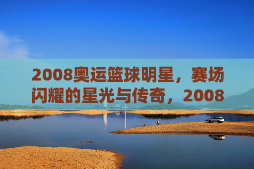 2008奥运篮球明星,赛场闪耀的星光与传奇,2008奥运篮球明星,赛场闪耀的星光与传奇