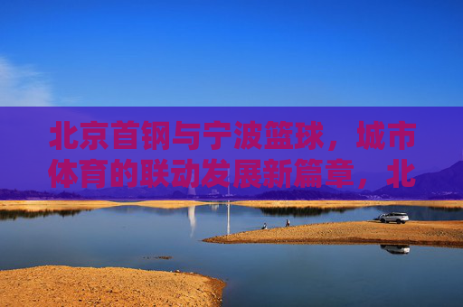 北京首钢与宁波篮球,城市体育的联动发展新篇章,北京首钢与宁波篮球,城市体育联动发展的新篇章
