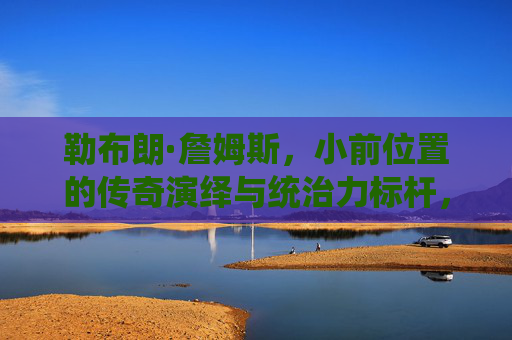 勒布朗·詹姆斯,小前位置的传奇演绎与统治力标杆,勒布朗·詹姆斯,小前位置上的传奇演绎与统治力标杆