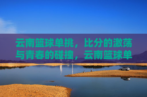 云南篮球单挑,比分的激荡与青春的碰撞,云南篮球单挑,比分的激荡与青春的碰撞