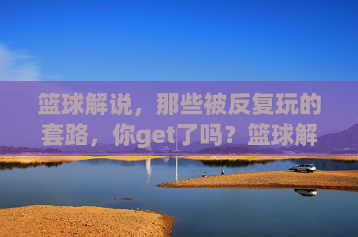 篮球解说,那些被反复玩的套路,你get了吗?篮球解说中的经典套路,你都get到了吗?
