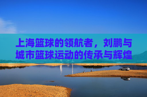 上海篮球的领航者,刘鹏与城市篮球运动的传承与辉煌,上海篮球的领航者,刘鹏与城市篮球运动的传承与辉煌