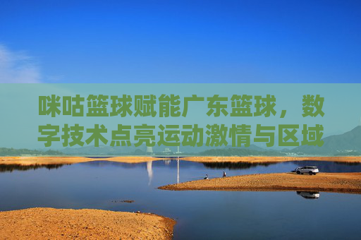 咪咕篮球赋能广东篮球,数字技术点亮运动激情与区域发展新篇章,咪咕篮球赋能广东篮球,数字技术点亮运动激情与区域发展新篇章