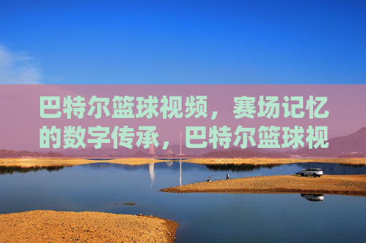 巴特尔篮球视频,赛场记忆的数字传承,巴特尔篮球视频,赛场记忆的数字传承