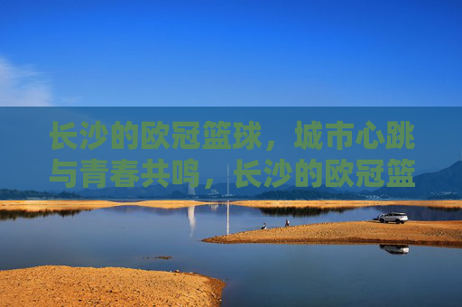 长沙的欧冠篮球,城市心跳与青春共鸣,长沙的欧冠篮球,城市心跳与青春共鸣