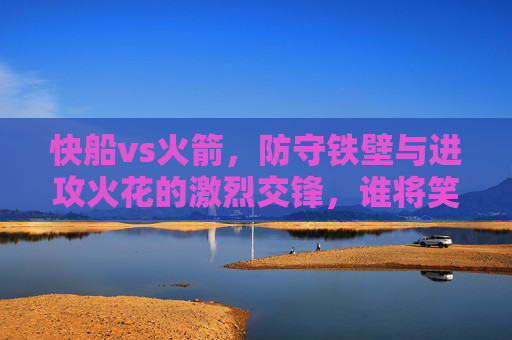 快船vs火箭,防守铁壁与进攻火花的激烈交锋,谁将笑到最后?快船vs火箭,防守铁壁与进攻火花的激烈交锋,谁将笑到最后?