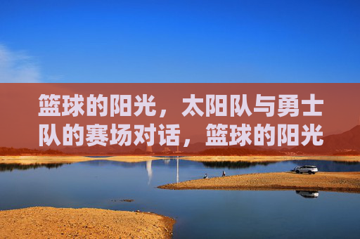 篮球的阳光,太阳队与勇士队的赛场对话,篮球的阳光,太阳队与勇士队的赛场对话