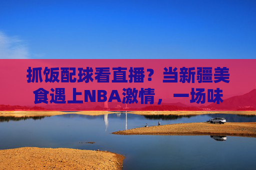 抓饭配球看直播?当新疆美食遇上NBA激情,一场味蕾与激情的跨文化直播狂欢,抓饭配球看直播?当新疆美食遇上NBA激情,一场味蕾与激情的跨文化直播狂欢