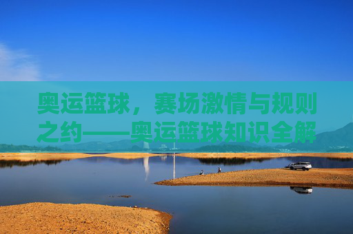 奥运篮球，赛场激情与规则之约——奥运篮球知识全解