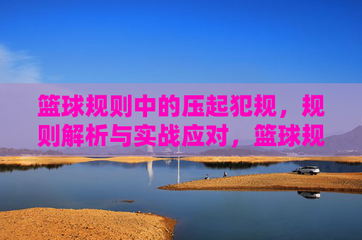 篮球规则中的压起犯规,规则解析与实战应对,篮球规则中的压起犯规,规则解析与实战应对