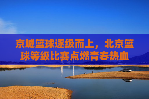 京城篮球逐级而上,北京篮球等级比赛点燃青春热血