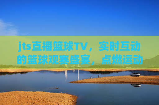 jts直播篮球TV，实时互动的篮球观赛盛宴，点燃运动激情的数字平台，jts直播篮球TV，实时互动的篮球观赛盛宴，点燃运动激情的数字平台
