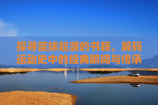 探寻篮球起源的书籍,解码运动史中的经典瞬间与传承脉络,探寻篮球起源的书籍,解码运动史中的经典瞬间与传承脉络