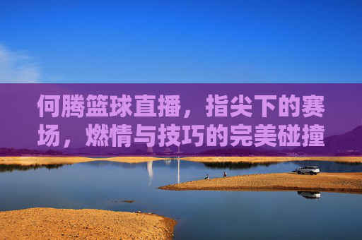 何腾篮球直播,指尖下的赛场,燃情与技巧的完美碰撞——篮球迷的激情加油站,何腾篮球直播,指尖下的赛场,燃情与技巧的完美碰撞——篮球迷的激情加油站