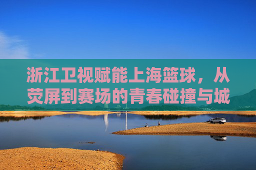 浙江卫视赋能上海篮球，从荧屏到赛场的青春碰撞与城市共鸣