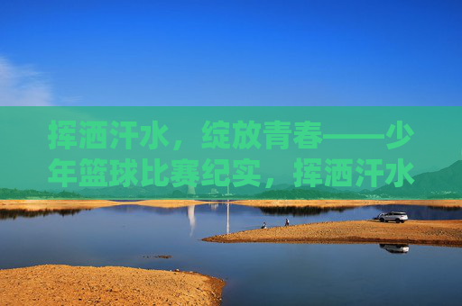 挥洒汗水，绽放青春——少年篮球比赛纪实，挥洒汗水，绽放青春——少年篮球比赛纪实