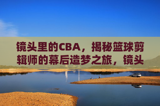 镜头里的CBA,揭秘篮球剪辑师的幕后造梦之旅,镜头里的CBA,揭秘篮球剪辑师的幕后造梦之旅