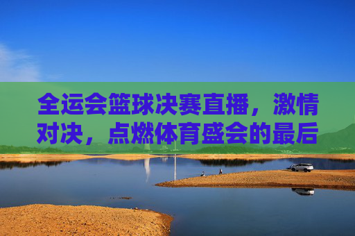 全运会篮球决赛直播,激情对决,点燃体育盛会的最后高光时刻