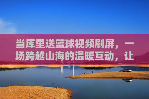 当库里送篮球视频刷屏，一场跨越山海的温暖互动，让篮球的热爱在屏幕内外共鸣，库里送篮球视频刷屏，一场跨越山海的温暖互动，让篮球热爱在屏幕内外共鸣