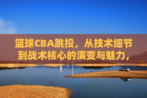 篮球CBA跳投,从技术细节到战术核心的演变与魅力,CBA跳投,从技术细节到战术核心的演变与魅力