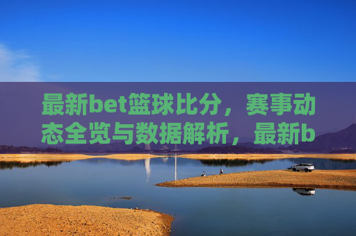 最新bet篮球比分,赛事动态全览与数据解析,最新bet篮球比分,赛事动态全览与数据解析