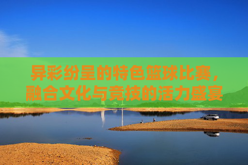 异彩纷呈的特色篮球比赛,融合文化与竞技的活力盛宴,异彩纷呈,文化竞技融合的篮球活力盛宴