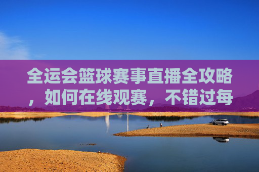 全运会篮球赛事直播全攻略，如何在线观赛，不错过每一场精彩对决？全运会篮球赛事直播全攻略，如何在线观赛，不错过每一场精彩对决？