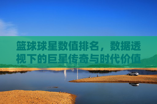 篮球球星数值排名,数据透视下的巨星传奇与时代价值,篮球球星数值排名,数据透视下的巨星传奇与时代价值