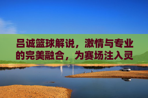 吕诚篮球解说,激情与专业的完美融合,为赛场注入灵魂与力量