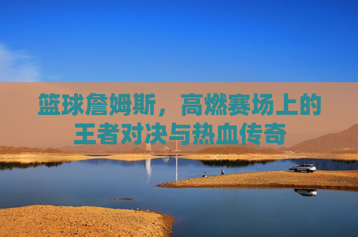 篮球詹姆斯,高燃赛场上的王者对决与热血传奇