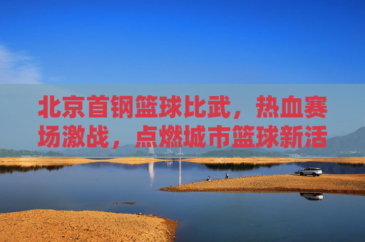 北京首钢篮球比武，热血赛场激战，点燃城市篮球新活力