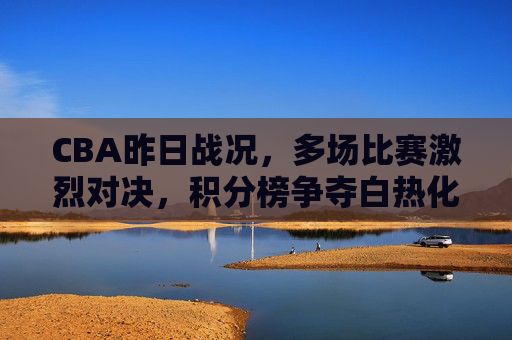 CBA昨日战况,多场比赛激烈对决,积分榜争夺白热化