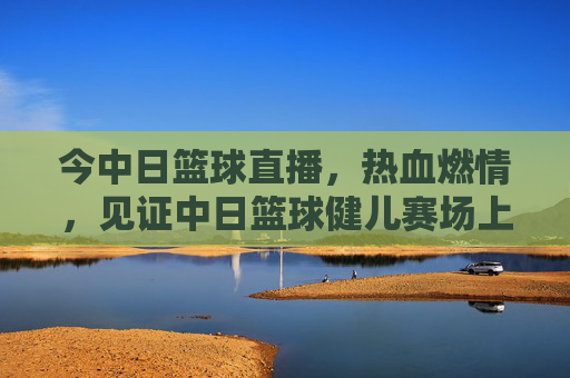 今中日篮球直播,热血燃情,见证中日篮球健儿赛场上的巅峰对决
