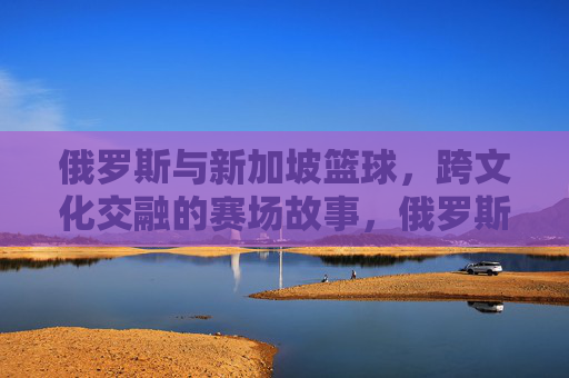 俄罗斯与新加坡篮球,跨文化交融的赛场故事,俄罗斯与新加坡篮球,跨文化交融的赛场故事