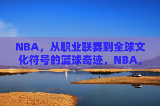 NBA,从职业联赛到全球文化符号的篮球奇迹,NBA,从职业联赛到全球文化符号的篮球奇迹