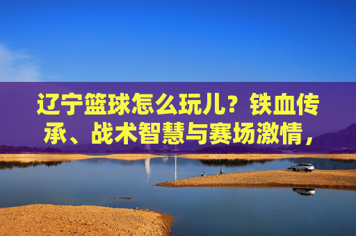 辽宁篮球怎么玩儿？铁血传承、战术智慧与赛场激情，解锁辽篮的玩法密码，辽宁篮球怎么玩儿？铁血传承、战术智慧与赛场激情，解锁辽篮的玩法密码