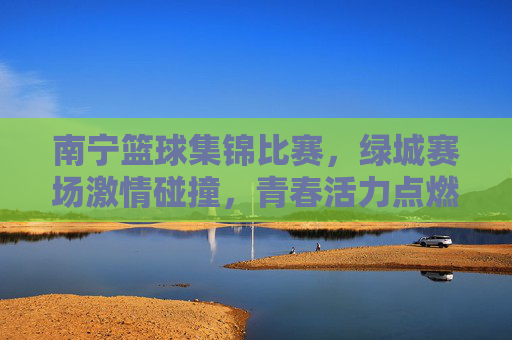 南宁篮球集锦比赛,绿城赛场激情碰撞,青春活力点燃城市篮球热情,南宁篮球集锦,绿城赛场激情碰撞,青春活力点燃城市篮球热情