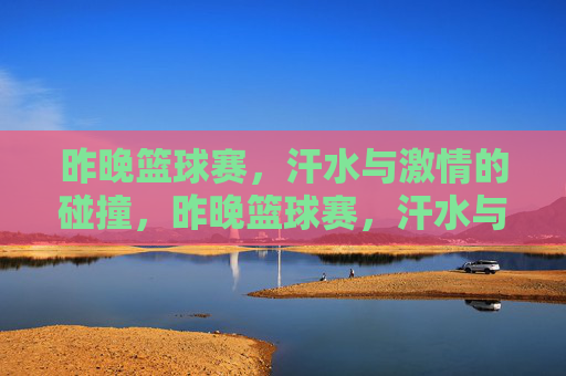 昨晚篮球赛，汗水与激情的碰撞，昨晚篮球赛，汗水与激情的碰撞