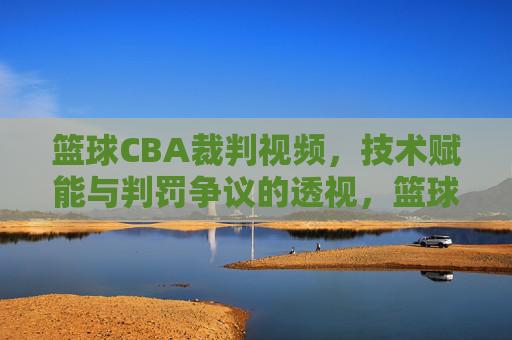 篮球CBA裁判视频，技术赋能与判罚争议的透视，篮球CBA裁判视频，技术赋能与判罚争议的透视