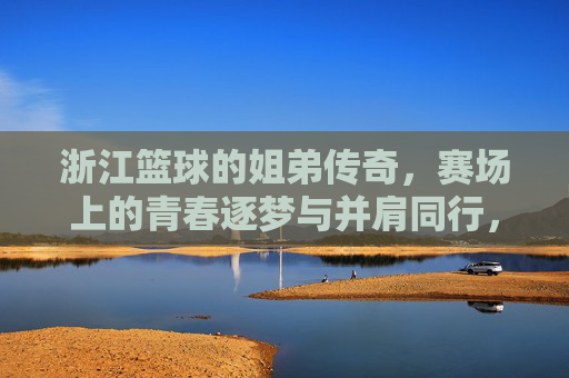 浙江篮球的姐弟传奇,赛场上的青春逐梦与并肩同行,浙江篮球的姐弟传奇,赛场上的青春逐梦与并肩同行