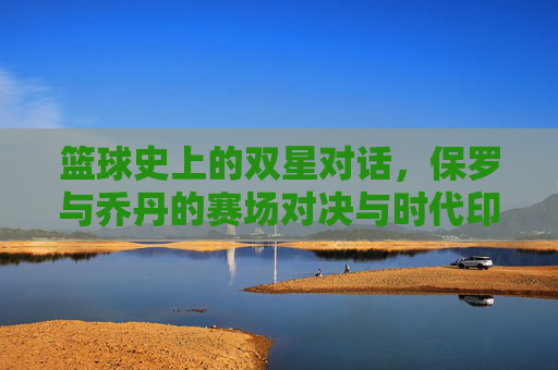 篮球史上的双星对话，保罗与乔丹的赛场对决与时代印记，篮球史上的双星对话，保罗与乔丹的赛场对决与时代印记
