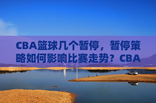 CBA篮球几个暂停，暂停策略如何影响比赛走势？CBA篮球暂停策略，次数与比赛走势的关联分析