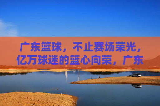 广东篮球，不止赛场荣光，亿万球迷的篮心向荣，广东篮球，不止赛场荣光，亿万球迷的篮心向荣