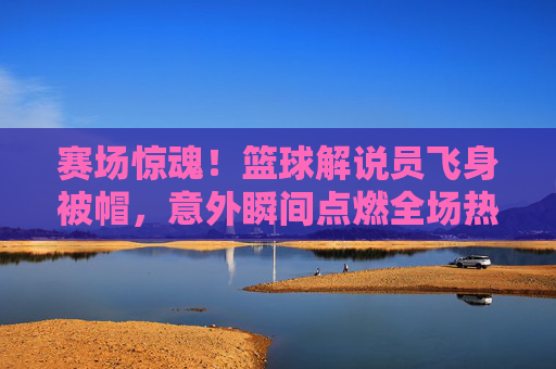 赛场惊魂!篮球解说员飞身被帽,意外瞬间点燃全场热血与幽默,赛场惊魂!篮球解说员飞身被帽,意外瞬间点燃全场热血与幽默