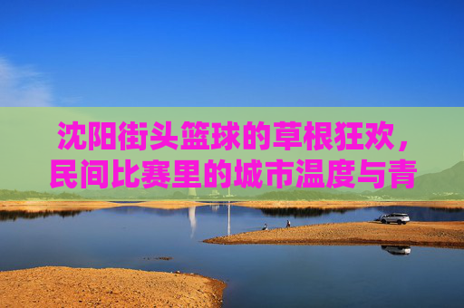 沈阳街头篮球的草根狂欢，民间比赛里的城市温度与青春共鸣，沈阳街头篮球的草根狂欢，民间比赛里的城市温度与青春共鸣