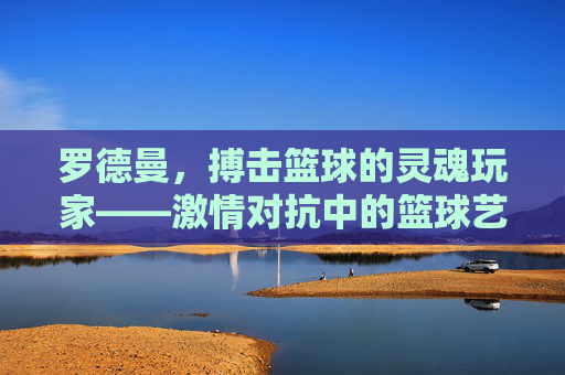 罗德曼,搏击篮球的灵魂玩家——激情对抗中的篮球艺术