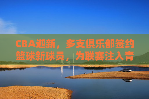 CBA迎新,多支俱乐部签约篮球新球员,为联赛注入青春与竞技新活力,CBA迎新,多支俱乐部签约新球员,为联赛注入青春与竞技新活力